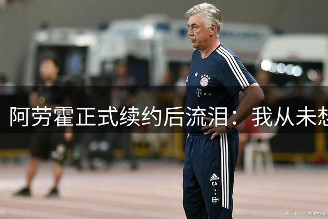 阿劳霍正式续约后流泪：我从未想过离开巴萨