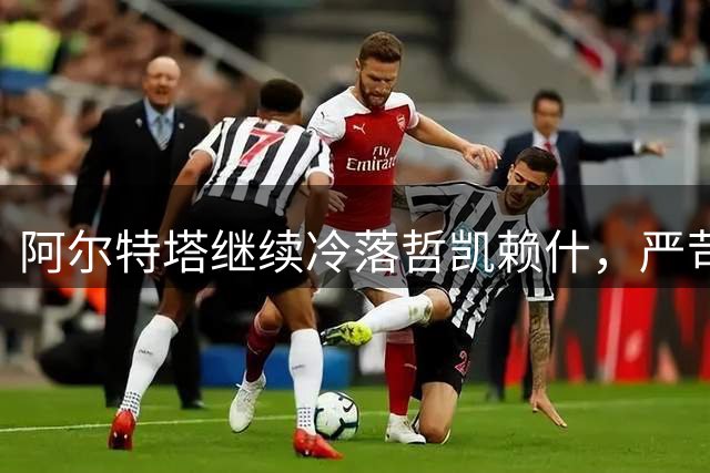 阿尔特塔继续冷落哲凯赖什，严苛用人之道延续